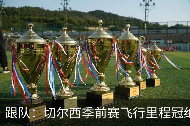 跟队：切尔西季前赛飞行里程冠绝英超；帕尔默展现了迷人的魅力